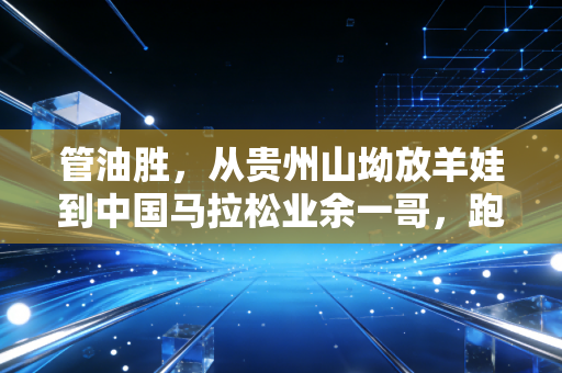 管油胜,从贵州山坳放羊娃到中国马拉松业余一哥,跑赢命运的每一步都算数 管油胜,从贵州山坳放羊娃到中国马拉松业余一哥,跑赢命运的每一步都算数