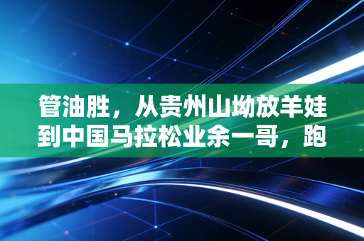 管油胜,从贵州山坳放羊娃到中国马拉松业余一哥,跑赢命运的每一步都算数 管油胜,从贵州山坳放羊娃到中国马拉松业余一哥,跑赢命运的每一步都算数