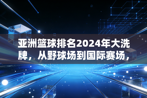 亚洲篮球排名2024年大洗牌，从野球场到国际赛场，我们离亚洲第一还有多远？