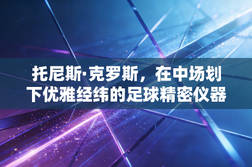 托尼斯·克罗斯,在中场划下优雅经纬的足球精密仪器 托尼斯·克罗斯,在中场划下优雅经纬的足球精密仪器