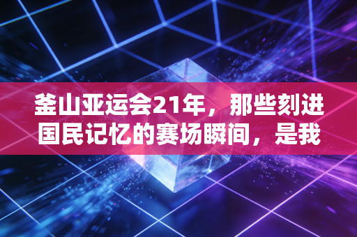 釜山亚运会21年,那些刻进国民记忆的赛场瞬间,是我整个青春的注脚 釜山亚运会21年,那些刻进国民记忆的赛场瞬间,是我整个青春的注脚