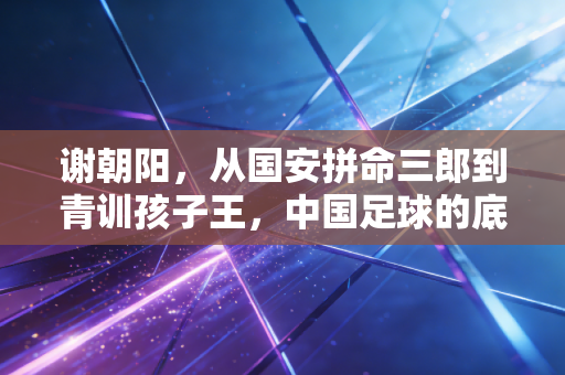 谢朝阳，从国安拼命三郎到青训孩子王，中国足球的底气从来都是实干出来的