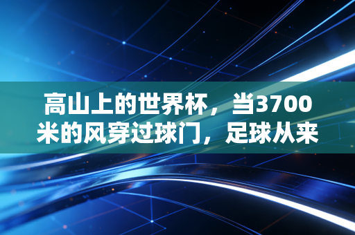 高山上的世界杯，当3700米的风穿过球门，足球从来不是平原的专属