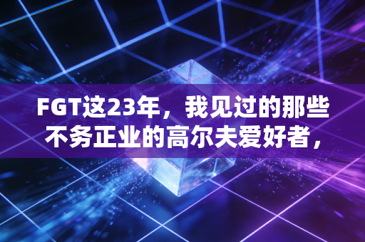 FGT这23年，我见过的那些不务正业的高尔夫爱好者，把日子过成了诗