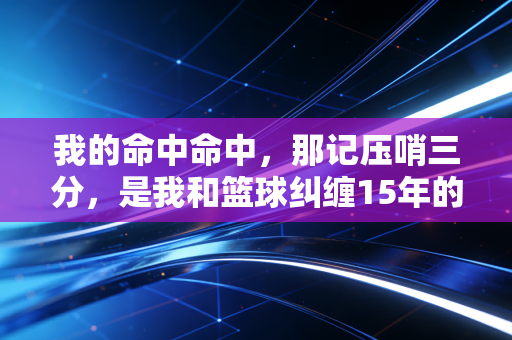 我的命中命中，那记压哨三分，是我和篮球纠缠15年的最优解