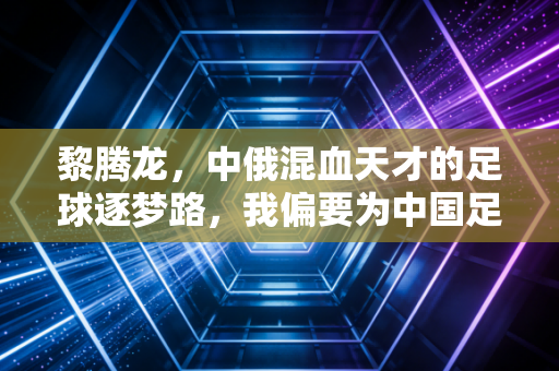 黎腾龙,中俄混血天才的足球逐梦路,我偏要为中国足球搏一个可能性 黎腾龙,中俄混血天才的足球逐梦路,我偏要为中国足球搏一个可能性