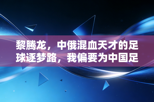 黎腾龙，中俄混血天才的足球逐梦路，我偏要为中国足球搏一个可能性