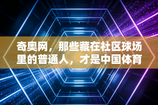 奇奥网，那些藏在社区球场里的普通人，才是中国体育最鲜活的底气