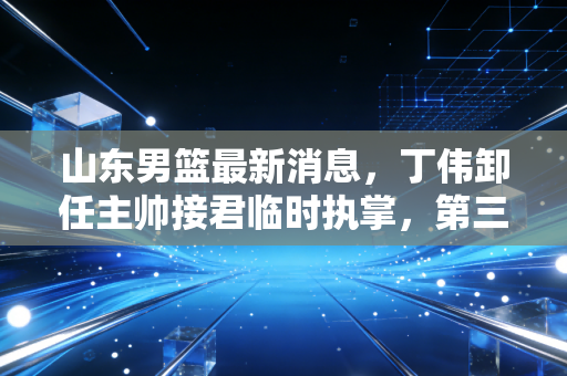 山东男篮最新消息，丁伟卸任主帅接君临时执掌，第三阶段触底反弹的齐鲁铁军能走多远？