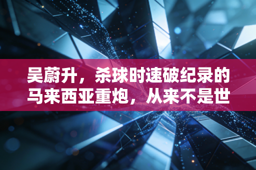 吴蔚升，杀球时速破纪录的马来西亚重炮，从来不是世界冠军的背景板