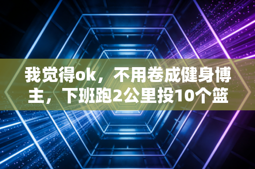 我觉得ok,不用卷成健身博主,下班跑2公里投10个篮的运动也值当 我觉得ok,不用卷成健身博主,下班跑2公里投10个篮的运动也值当