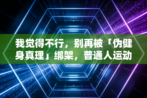 我觉得不行,别再被「伪健身真理」绑架,普通人运动根本没必要往死里卷 我觉得不行,别再被「伪健身真理」绑架,普通人运动根本没必要往死里卷