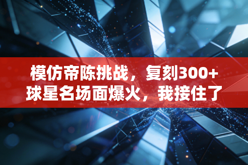 模仿帝陈挑战，复刻300+球星名场面爆火，我接住了千万普通球迷的篮球梦