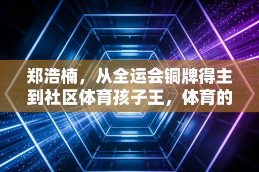 郑浩楠，从全运会铜牌得主到社区体育孩子王，体育的光从来不是只照在领奖台