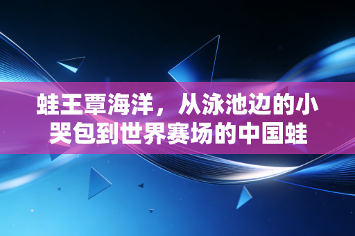 蛙王覃海洋,从泳池边的小哭包到世界赛场的中国蛙 蛙王覃海洋,从泳池边的小哭包到世界赛场的中国蛙