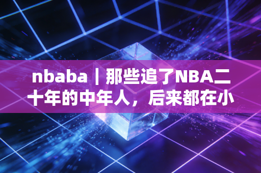 nbaba｜那些追了NBA二十年的中年人，后来都在小区半场找到了人生第二赛场