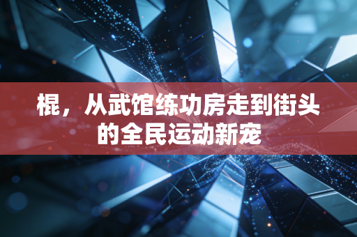 棍,从武馆练功房走到街头的全民运动新宠 棍,从武馆练功房走到街头的全民运动新宠