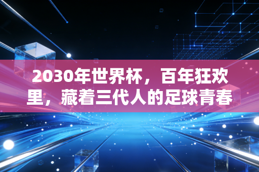 2030年世界杯,百年狂欢里,藏着三代人的足球青春密码 2030年世界杯,百年狂欢里,藏着三代人的足球青春密码
