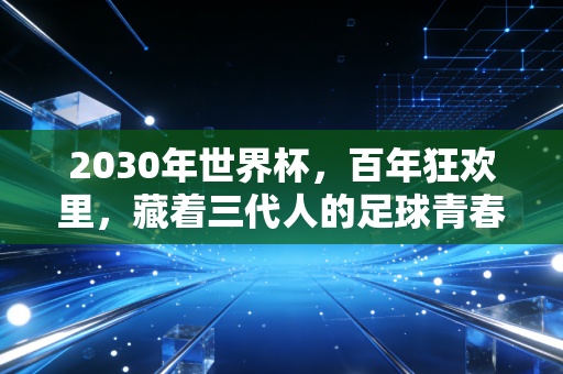 2030年世界杯，百年狂欢里，藏着三代人的足球青春密码