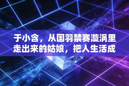 于小含，从国羽禁赛漩涡里走出来的姑娘，把人生活成了二次发球的范本