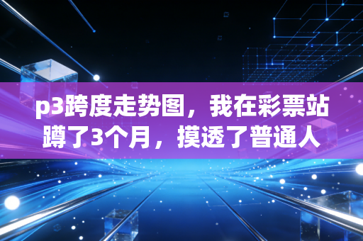 p3跨度走势图，我在彩票站蹲了3个月，摸透了普通人玩彩的踩坑真相