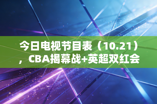 今日电视节目表（10.21），CBA揭幕战+英超双红会连番炸场，宅家也能过足体育瘾