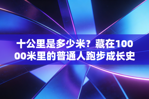 十公里是多少米?藏在10000米里的普通人跑步成长史 十公里是多少米?藏在10000米里的普通人跑步成长史