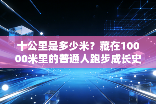 十公里是多少米?藏在10000米里的普通人跑步成长史 十公里是多少米?藏在10000米里的普通人跑步成长史