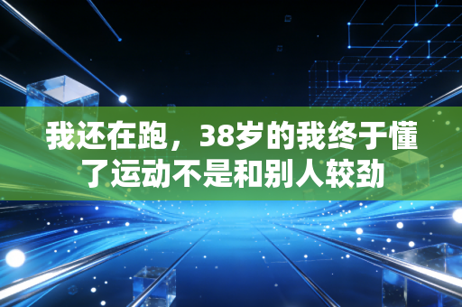 我还在跑,38岁的我终于懂了运动不是和别人较劲 我还在跑,38岁的我终于懂了运动不是和别人较劲