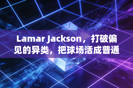 Lamar Jackson，打破偏见的异类，把球场活成普通人的逆袭样本