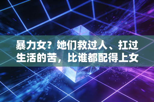 暴力女?她们救过人、扛过生活的苦,比谁都配得上女侠两个字 暴力女?她们救过人、扛过生活的苦,比谁都配得上女侠两个字