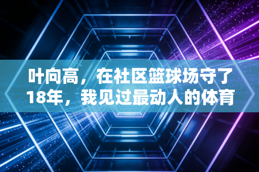 叶向高,在社区篮球场守了18年,我见过最动人的体育从来都不是金牌 叶向高,在社区篮球场守了18年,我见过最动人的体育从来都不是金牌