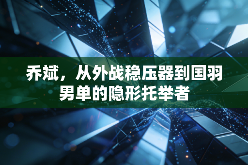 乔斌,从外战稳压器到国羽男单的隐形托举者 乔斌,从外战稳压器到国羽男单的隐形托举者