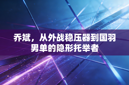 乔斌,从外战稳压器到国羽男单的隐形托举者 乔斌,从外战稳压器到国羽男单的隐形托举者