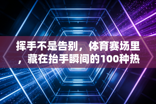 挥手不是告别，体育赛场里，藏在抬手瞬间的100种热爱