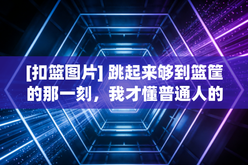 [扣篮图片] 跳起来够到篮筐的那一刻，我才懂普通人的扣篮梦有多燃