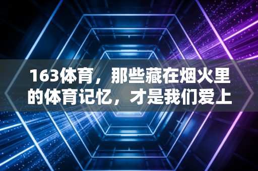 163体育，那些藏在烟火里的体育记忆，才是我们爱上运动的终极理由