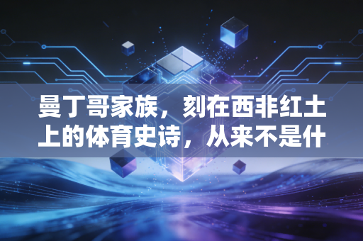 曼丁哥家族,刻在西非红土上的体育史诗,从来不是什么天赋神话 曼丁哥家族,刻在西非红土上的体育史诗,从来不是什么天赋神话