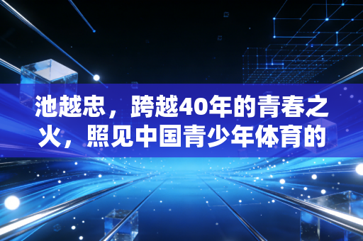 池越忠,跨越40年的青春之火,照见中国青少年体育的精神根脉 池越忠,跨越40年的青春之火,照见中国青少年体育的精神根脉