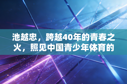 池越忠，跨越40年的青春之火，照见中国青少年体育的精神根脉