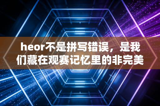 heor不是拼写错误,是我们藏在观赛记忆里的非完美英雄 heor不是拼写错误,是我们藏在观赛记忆里的非完美英雄