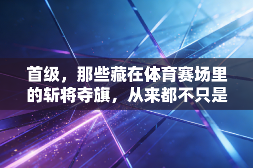 首级,那些藏在体育赛场里的斩将夺旗,从来都不只是热血爽文 首级,那些藏在体育赛场里的斩将夺旗,从来都不只是热血爽文