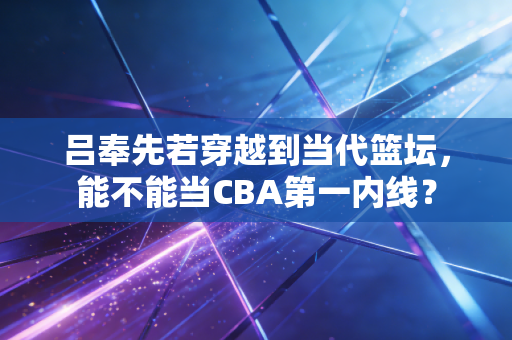 吕奉先若穿越到当代篮坛，能不能当CBA第一内线？