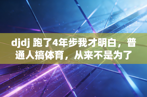 djdj 跑了4年步我才明白,普通人搞体育,从来不是为了当卷王 djdj 跑了4年步我才明白,普通人搞体育,从来不是为了当卷王