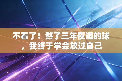 不看了!熬了三年夜追的球,我终于学会放过自己 不看了!熬了三年夜追的球,我终于学会放过自己