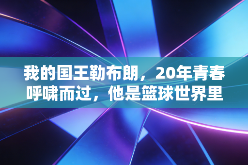我的国王勒布朗，20年青春呼啸而过，他是篮球世界里最滚烫的信仰