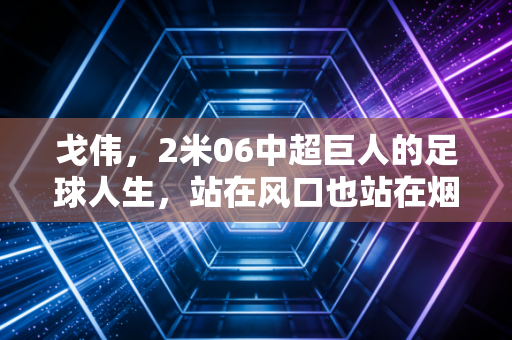 戈伟，2米06中超巨人的足球人生，站在风口也站在烟火里