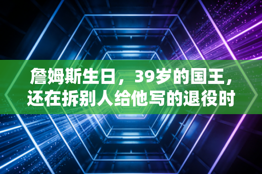 詹姆斯生日，39岁的国王，还在拆别人给他写的退役时间表