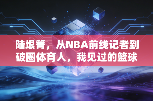 陆垠箐,从NBA前线记者到破圈体育人,我见过的篮球从来都不止于赛场 陆垠箐,从NBA前线记者到破圈体育人,我见过的篮球从来都不止于赛场