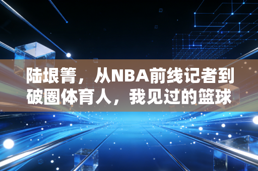 陆垠箐，从NBA前线记者到破圈体育人，我见过的篮球从来都不止于赛场